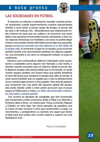 A bote pronto
www.futbolbase.info
LAS SOCIEDADES EN FÚTBOL
Si hacemos un esfuerzo e intentamos recordar nuestras prime-
ras sensaciones cuando experimentamos nuestros acercamientos
iniciales a nivel social, el primer grupo de amigos, el primer día
de clase o de instituto, Etc... Recordaremos que básicamente to-
dos miramos las caras que nos rodean y sin encontrar una razón
lógica unas personas te transmiten buenas sensaciones y otras no,
con algunas interactúas con facilidad y con otras no podrás llegar
a forjar una amistad. Dentro del fútbol ocurre algo muy parecido,
porque siempre he pensado que este deporte es un fiel reflejo de
la propia vida. Si comienzas a jugar en un equipo, ya en el primer
partido tendrás una comunicación perfecta con algunos jugado-
res, una comunión y con otros no conseguirás enlazar un pase en
condiciones.
Nosotros como entrenadores debemos interpretar estas asocia-
ciones o sociedades como algunos han llamado a este hecho, e
intentar sacarlas provecho para el colectivo desde el primer día.
Si dejamos escapar esta oportunidad que se nos brinda, sin duda
nuestro equipo perderá una buena baza que podría beneficiar
al resto del grupo que compone el equipo que salta al campo. A
veces ocurre también que un jugador por sí solo no destaca tanto
como cuando juega cercano a otro jugador. Esta serie de aspectos
que componen solo una parte del esquema global del equipo,
esta parte aislada unida a otras partes provocan que el grupo
juegue al fútbol peor o mejor, y es labor del entrenador interpre-
tar este hecho y sacarlo partido.
Son muchos los ejemplos de sociedades que han funcionado
esta temporada y todos conocemos, Koke y Filipe Luis, Marcelo y
Cristiano, Messi y Alves, en nuestro país, Tevez y Llorente, Higuain
y Callejón, en otras ligas. Son claros ejemplos de jugadores que
se crecen al estar cercanos a otros que comprenden su juego, sus
movimientos, y compenetran sus acciones con aquel que tienen
al lado para que ambos sean mucho mejores y superen con más
facilidad al rival.
15
Paco Cordobés
 