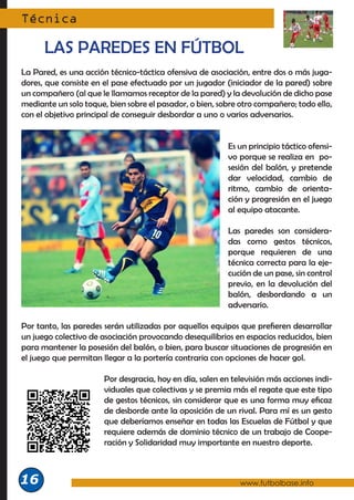 La Pared, es una acción técnico-táctica ofensiva de asociación, entre dos o más juga-
dores, que consiste en el pase efectuado por un jugador (iniciador de la pared) sobre
un compañero (al que le llamamos receptor de la pared) y la devolución de dicho pase
mediante un solo toque, bien sobre el pasador, o bien, sobre otro compañero; todo ello,
con el objetivo principal de conseguir desbordar a uno o varios adversarios.
Es un principio táctico ofensi-
vo porque se realiza en po-
sesión del balón, y pretende
dar velocidad, cambio de
ritmo, cambio de orienta-
ción y progresión en el juego
al equipo atacante.
Las paredes son considera-
das como gestos técnicos,
porque requieren de una
técnica correcta para la eje-
cución de un pase, sin control
previo, en la devolución del
balón, desbordando a un
adversario.
Por tanto, las paredes serán utilizadas por aquellos equipos que prefieren desarrollar
un juego colectivo de asociación provocando desequilibrios en espacios reducidos, bien
para mantener la posesión del balón, o bien, para buscar situaciones de progresión en
el juego que permitan llegar a la portería contraria con opciones de hacer gol.
Por desgracia, hoy en día, salen en televisión más acciones indi-
viduales que colectivas y se premia más el regate que este tipo
de gestos técnicos, sin considerar que es una forma muy eficaz
de desborde ante la oposición de un rival. Para mí es un gesto
que deberíamos enseñar en todas las Escuelas de Fútbol y que
requiere además de dominio técnico de un trabajo de Coope-
ración y Solidaridad muy importante en nuestro deporte.
Técnica
www.futbolbase.info
16
LAS PAREDES EN FÚTBOL
 