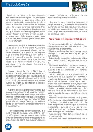 www.futbolbase.info
26
Metodología
Pero me han hecho entender que suce-
den porque hay una lógica. Me educaron
para descifrar el juego, y en cambio, a la
mayoría de jugadores nadie les ha dicho
nada. A muchos técnicos no les interesa
nada de lo que estamos hablando. Des-
de jóvenes a los jugadores les dicen que
hay que luchar, que hay que ganar y esas
cosas y llegan a primera división sin saber
nada del juego. Esto es lo que pasa y por
esto es tan difícil que la gente hable real-
mente de fútbol.”
La realidad es que al ver estas palabras,
no es porque las haya dicho Guardiola,
pero sí que es una realidad que muchas
veces creemos que porque un jugador
llega a la elite creemos que tiene sabidos
todos los conceptos, no siendo así en las
mayorías de las veces, ya que en muchos
casos no les han enseñado el juego, y su
llegada se ha producido por otras circuns-
tancias variables.
Leyendo las palabras de Guardiola se
deduce que el jugador debería tener una
idea de cómo funciona el equipo. Esta ex-
plicación la debe dar el entrenador, e indi-
carla a los jugadores para que esos sepan,
cual es su lugar, su aportación e interac-
ción con el equipo.
A partir de esos patrones iniciales que
marca el entrenador, el jugador debería
saber leer el juego e ir adaptándose y des-
cifrando la manera de la que se desarrolla
el juego. Debe conocer los movimientos y
gestos de sus compañeros y descodificar
los de sus adversarios para sacarles venta-
ja y anticiparse.
“La capacidad de anticipación, a la
cual precede siempre una óptima per-
cepción y toma de decisiones, es conside-
rada un arma importante de jugadores in-
teligentes”. Así como que sus compañeros
conozcan su manera de jugar y que sea
indescifrable para los contrarios.
Deben conocer todos los jugadores el
juego colectivo y la manera de actuar re-
duciendo así las debilidades individuales
de cada uno y a partir de ahí se fomenta-
ra el juego individual resaltando las dotes
de cada jugador.
Qué hace un jugador inteligente
- Toma mejores decisiones más rápido.
- No suele desviar su atención hasta haber
solucionado el problema.
- Dispone de todas las herramientas nece-
sarias para hacer viable cualquier opción
que escoja.
- Sabe dar la velocidad adecuada al ba-
lón. Domina acelerar el juego o ralentizar-
lo.
- Nunca se precipita y se siente seguro y
con confianza en su campo de acción
cuando está desarrollando una determi-
nada jugada.
- Sabe anticipar las consecuencias de
cualquiera de sus jugadas en distintas si-
tuaciones de juego antes de actuar, valo-
rando entre todas las posibles soluciones al
problema, la que tendrá la mayor probabi-
lidad para alcanzar el objetivo propuesto.
- Sabe que no puede hacerlo todo bien.
Por eso su nivel de rendimiento no suele
bajar después de haber cometido un error
o errores.
- Procura mantener siempre un equilibrio
entre riesgos y seguridad. Demasiado ries-
go le lleva a la pérdida del balón o la pér-
dida del partido mientras que cultivar de-
masiado la seguridad en el juego no suele
decidir los partidos a su favor. Tiene coraje
para arriesgar, no se asusta.
- Juega simple y fácil. Solo un maestro pue-
de jugar simple.
- Destaca por saber adaptarse no solo a
 