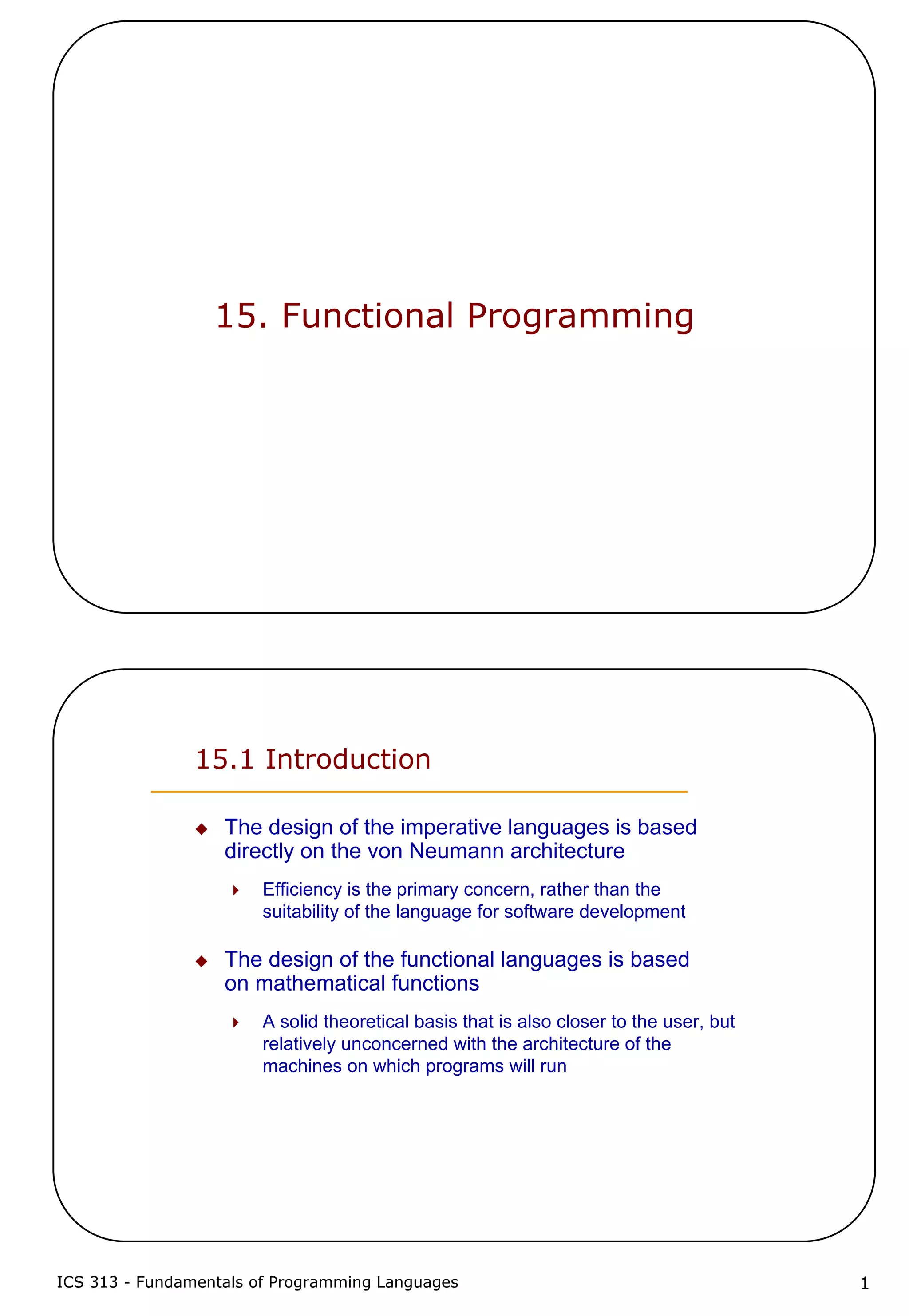 ICS 313 - Fundamentals of Programming Languages 1
15. Functional Programming
15.1 Introduction
The design of the imperative languages is based
directly on the von Neumann architecture
Efficiency is the primary concern, rather than the
suitability of the language for software development
The design of the functional languages is based
on mathematical functions
A solid theoretical basis that is also closer to the user, but
relatively unconcerned with the architecture of the
machines on which programs will run
 