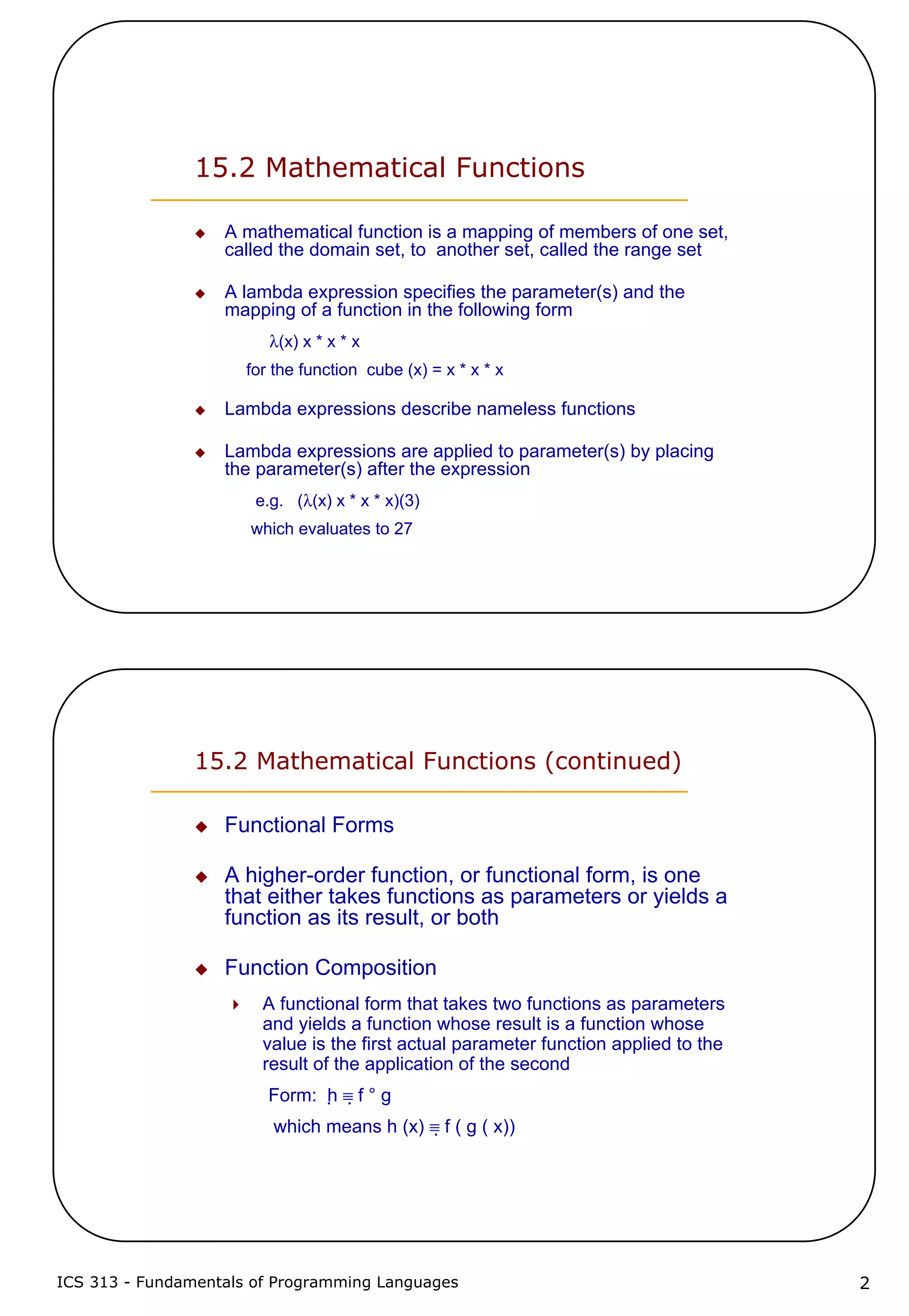 ICS 313 - Fundamentals of Programming Languages 2
15.2 Mathematical Functions
A mathematical function is a mapping of members of one set,
called the domain set, to another set, called the range set
A lambda expression specifies the parameter(s) and the
mapping of a function in the following form
λ(x) x * x * x
for the function cube (x) = x * x * x
Lambda expressions describe nameless functions
Lambda expressions are applied to parameter(s) by placing
the parameter(s) after the expression
e.g. (λ(x) x * x * x)(3)
which evaluates to 27
15.2 Mathematical Functions (continued)
Functional Forms
A higher-order function, or functional form, is one
that either takes functions as parameters or yields a
function as its result, or both
Function Composition
A functional form that takes two functions as parameters
and yields a function whose result is a function whose
value is the first actual parameter function applied to the
result of the application of the second
Form: h ≡ f ° g
which means h (x) ≡ f ( g ( x))
 