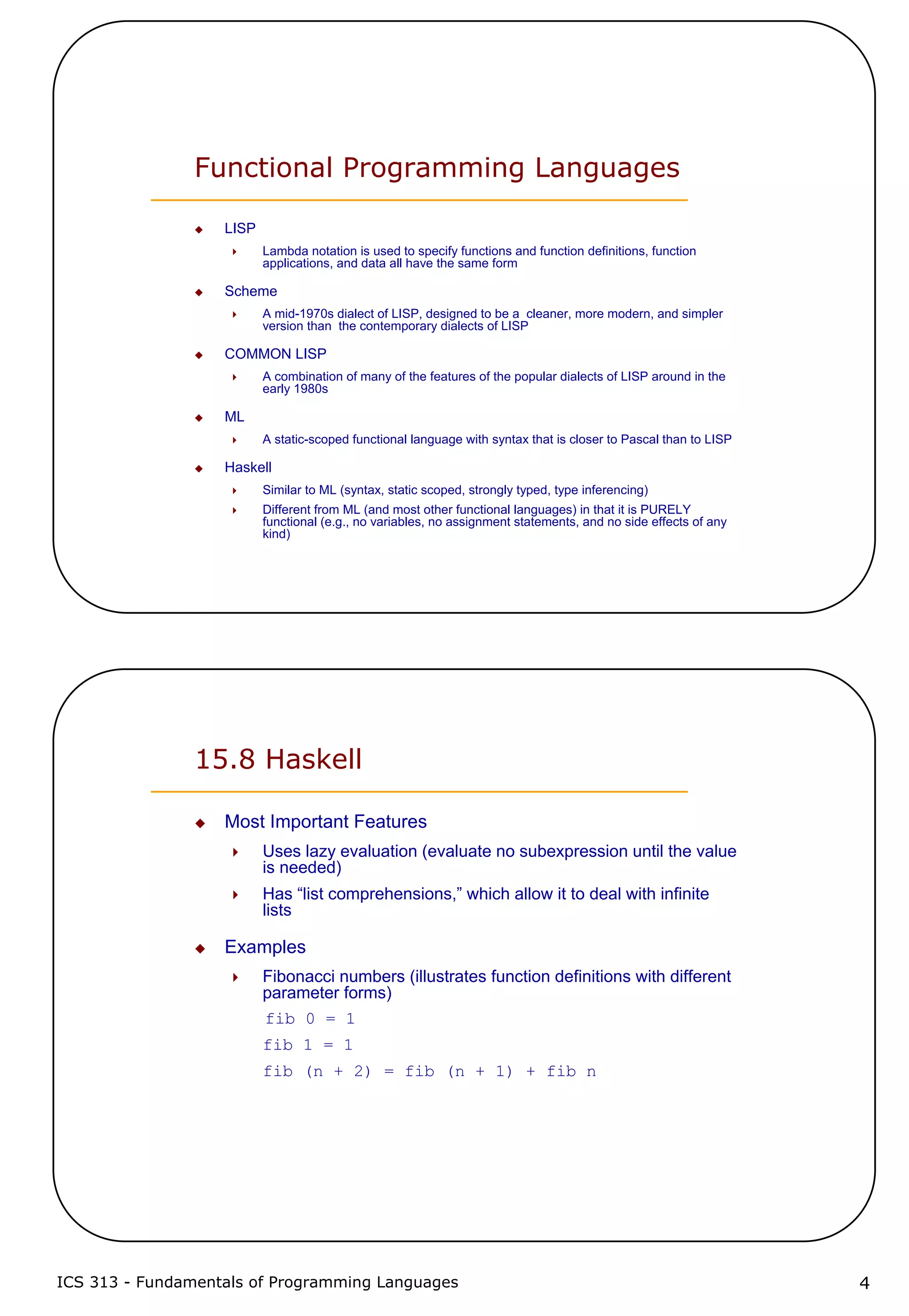 ICS 313 - Fundamentals of Programming Languages 4
Functional Programming Languages
LISP
Lambda notation is used to specify functions and function definitions, function
applications, and data all have the same form
Scheme
A mid-1970s dialect of LISP, designed to be a cleaner, more modern, and simpler
version than the contemporary dialects of LISP
COMMON LISP
A combination of many of the features of the popular dialects of LISP around in the
early 1980s
ML
A static-scoped functional language with syntax that is closer to Pascal than to LISP
Haskell
Similar to ML (syntax, static scoped, strongly typed, type inferencing)
Different from ML (and most other functional languages) in that it is PURELY
functional (e.g., no variables, no assignment statements, and no side effects of any
kind)
15.8 Haskell
Most Important Features
Uses lazy evaluation (evaluate no subexpression until the value
is needed)
Has “list comprehensions,” which allow it to deal with infinite
lists
Examples
Fibonacci numbers (illustrates function definitions with different
parameter forms)
fib 0 = 1
fib 1 = 1
fib (n + 2) = fib (n + 1) + fib n
 