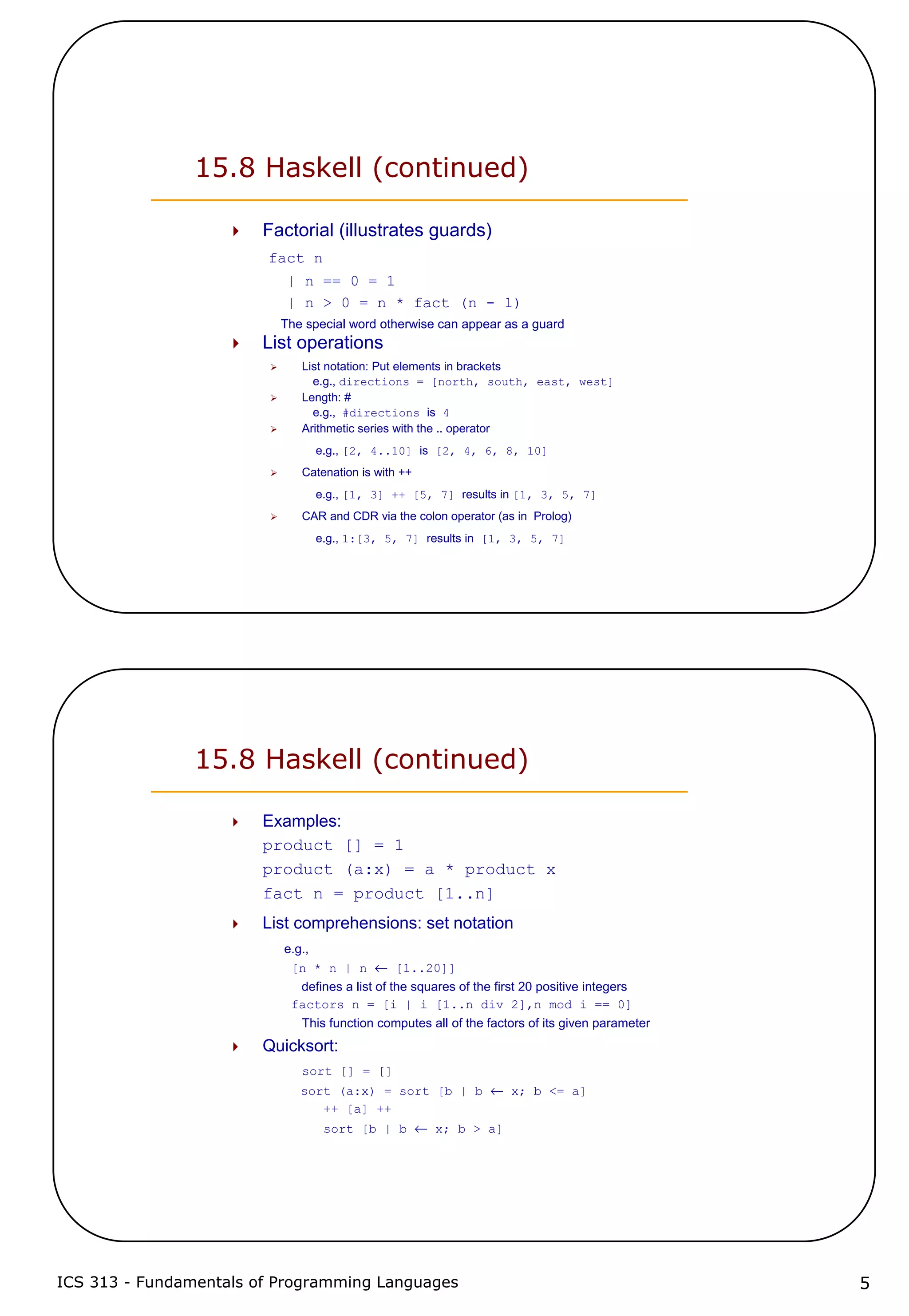 ICS 313 - Fundamentals of Programming Languages 5
15.8 Haskell (continued)
Factorial (illustrates guards)
fact n
| n == 0 = 1
| n > 0 = n * fact (n - 1)
The special word otherwise can appear as a guard
List operations
List notation: Put elements in brackets
e.g., directions = [north, south, east, west]
Length: #
e.g., #directions is 4
Arithmetic series with the .. operator
e.g., [2, 4..10] is [2, 4, 6, 8, 10]
Catenation is with ++
e.g., [1, 3] ++ [5, 7] results in [1, 3, 5, 7]
CAR and CDR via the colon operator (as in Prolog)
e.g., 1:[3, 5, 7] results in [1, 3, 5, 7]
15.8 Haskell (continued)
Examples:
product [] = 1
product (a:x) = a * product x
fact n = product [1..n]
List comprehensions: set notation
e.g.,
[n * n | n ← [1..20]]
defines a list of the squares of the first 20 positive integers
factors n = [i | i [1..n div 2],n mod i == 0]
This function computes all of the factors of its given parameter
Quicksort:
sort [] = []
sort (a:x) = sort [b | b ← x; b <= a]
++ [a] ++
sort [b | b ← x; b > a]
 