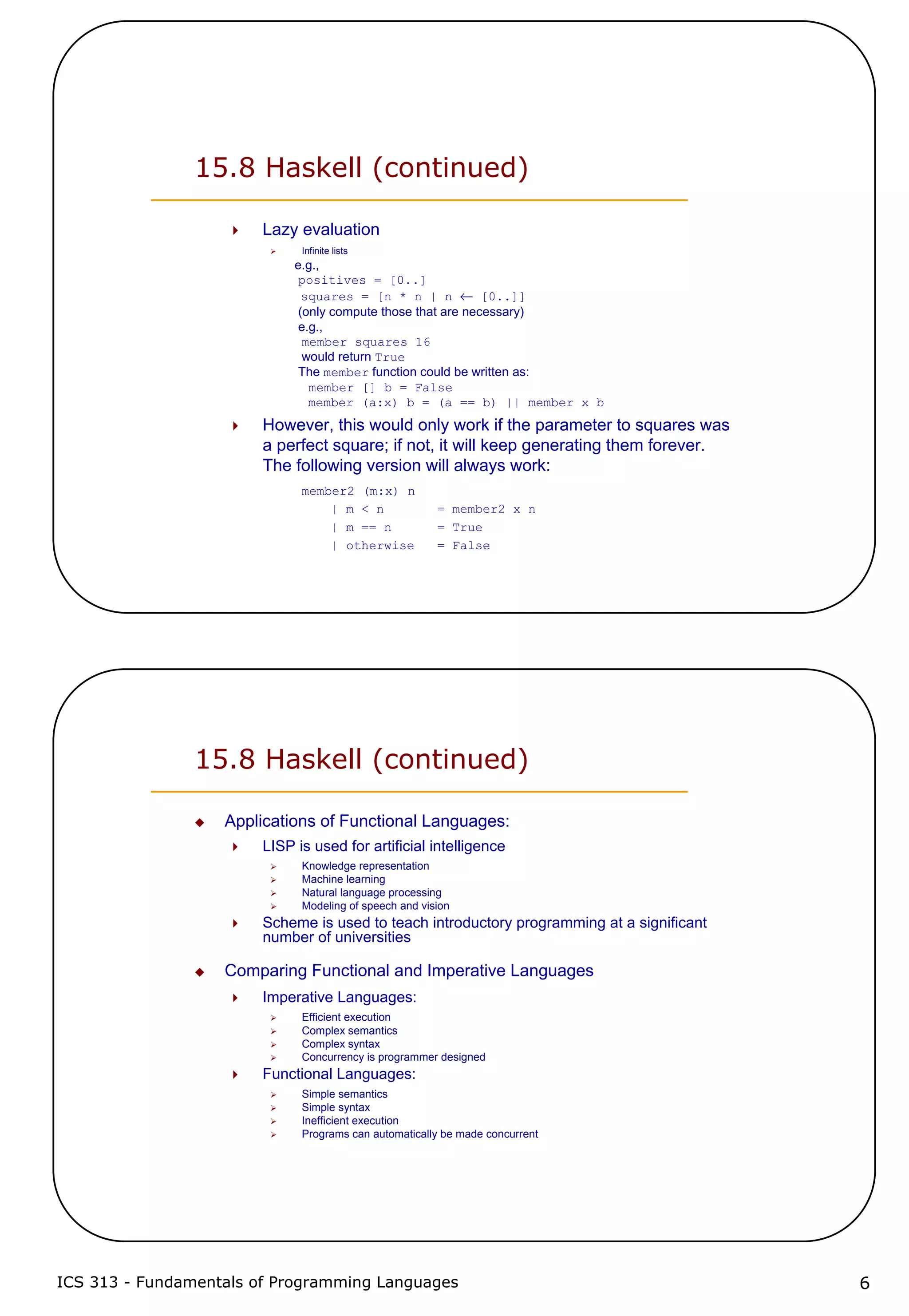 ICS 313 - Fundamentals of Programming Languages 6
15.8 Haskell (continued)
Lazy evaluation
Infinite lists
e.g.,
positives = [0..]
squares = [n * n | n ← [0..]]
(only compute those that are necessary)
e.g.,
member squares 16
would return True
The member function could be written as:
member [] b = False
member (a:x) b = (a == b) || member x b
However, this would only work if the parameter to squares was
a perfect square; if not, it will keep generating them forever.
The following version will always work:
member2 (m:x) n
| m < n = member2 x n
| m == n = True
| otherwise = False
15.8 Haskell (continued)
Applications of Functional Languages:
LISP is used for artificial intelligence
Knowledge representation
Machine learning
Natural language processing
Modeling of speech and vision
Scheme is used to teach introductory programming at a significant
number of universities
Comparing Functional and Imperative Languages
Imperative Languages:
Efficient execution
Complex semantics
Complex syntax
Concurrency is programmer designed
Functional Languages:
Simple semantics
Simple syntax
Inefficient execution
Programs can automatically be made concurrent
 