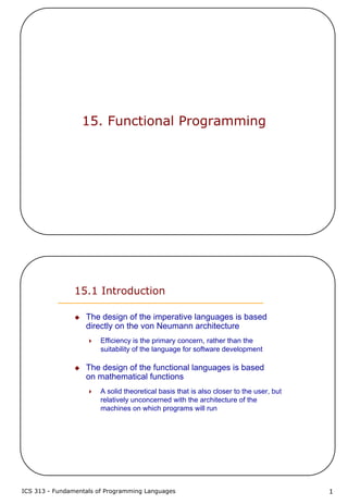 ICS 313 - Fundamentals of Programming Languages 1
15. Functional Programming
15.1 Introduction
The design of the imperative languages is based
directly on the von Neumann architecture
Efficiency is the primary concern, rather than the
suitability of the language for software development
The design of the functional languages is based
on mathematical functions
A solid theoretical basis that is also closer to the user, but
relatively unconcerned with the architecture of the
machines on which programs will run
 