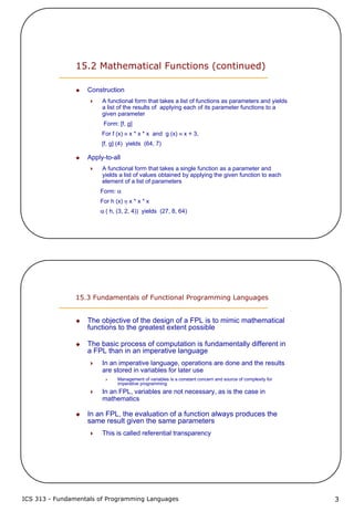 ICS 313 - Fundamentals of Programming Languages 3
15.2 Mathematical Functions (continued)
Construction
A functional form that takes a list of functions as parameters and yields
a list of the results of applying each of its parameter functions to a
given parameter
Form: [f, g]
For f (x) ≡ x * x * x and g (x) ≡ x + 3,
[f, g] (4) yields (64, 7)
Apply-to-all
A functional form that takes a single function as a parameter and
yields a list of values obtained by applying the given function to each
element of a list of parameters
Form: α
For h (x) ≡ x * x * x
α ( h, (3, 2, 4)) yields (27, 8, 64)
15.3 Fundamentals of Functional Programming Languages
The objective of the design of a FPL is to mimic mathematical
functions to the greatest extent possible
The basic process of computation is fundamentally different in
a FPL than in an imperative language
In an imperative language, operations are done and the results
are stored in variables for later use
Management of variables is a constant concern and source of complexity for
imperative programming
In an FPL, variables are not necessary, as is the case in
mathematics
In an FPL, the evaluation of a function always produces the
same result given the same parameters
This is called referential transparency
 