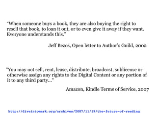 “When someone buys a book, they are also buying the right to
resell that book, to loan it out, or to even give it away if they want.
Everyone understands this.”

                     Jeff Bezos, Open letter to Author’s Guild, 2002




"You may not sell, rent, lease, distribute, broadcast, sublicense or
 otherwise assign any rights to the Digital Content or any portion of
 it to any third party..."
                              Amazon, Kindle Terms of Service, 2007



 http://diveintomark.org/archives/2007/11/19/the-future-of-reading
 