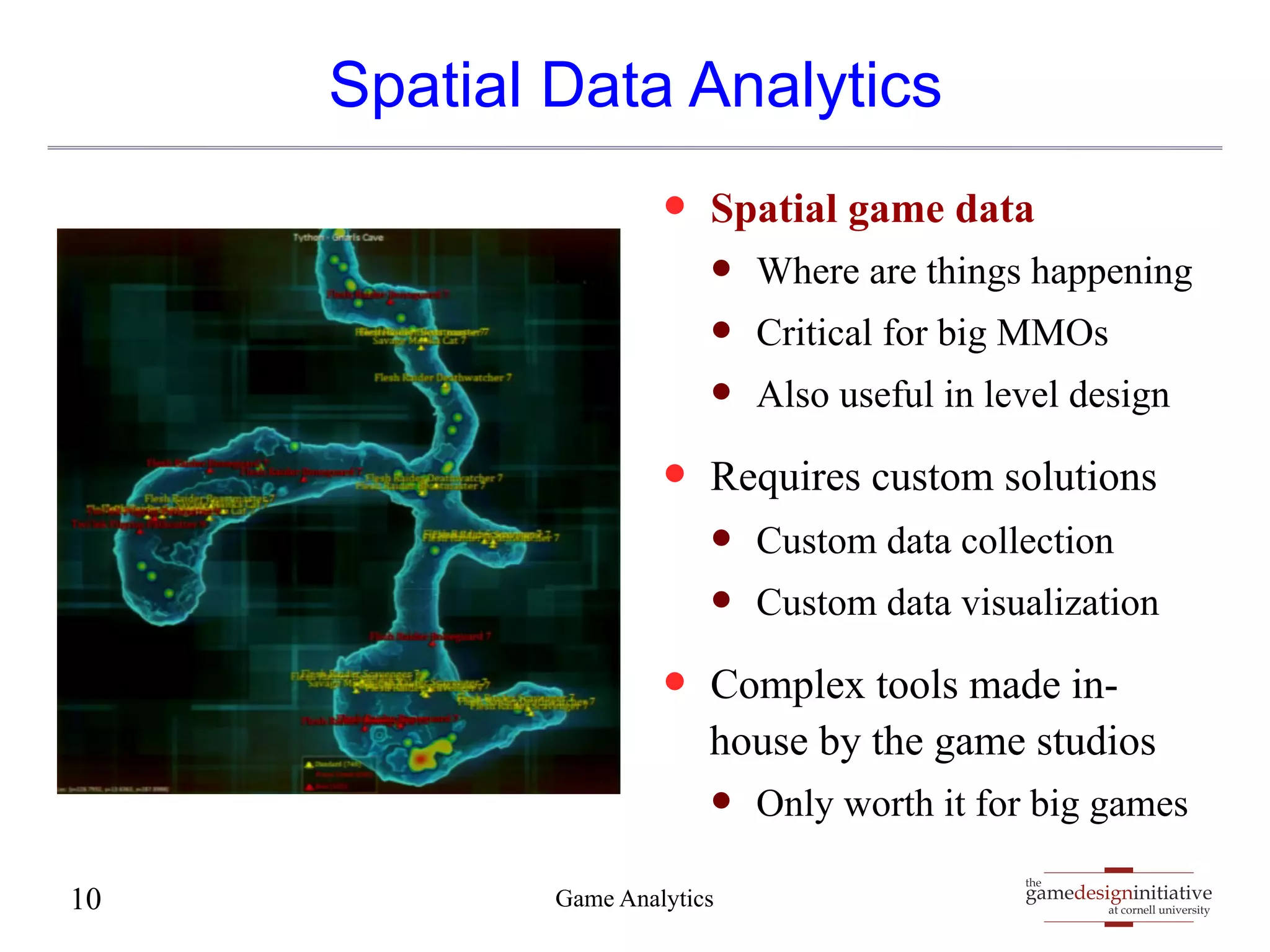 Spatial Data Analytics 
— Spatial game data 
— Where are things happening 
— Critical for big MMOs 
— Also useful in level design 
— Requires custom solutions 
— Custom data collection 
— Custom data visualization 
— Complex tools made in-house 
by the game studios 
— Only worth it for big games 
gamedesigninitiative 
at cornell university 
the 
10 Game Analytics 
 