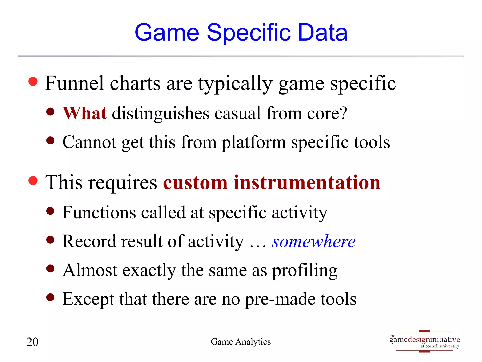 gamedesigninitiative 
at cornell university 
the 
Game Specific Data 
— Funnel charts are typically game specific 
— What distinguishes casual from core? 
— Cannot get this from platform specific tools 
— This requires custom instrumentation 
— Functions called at specific activity 
— Record result of activity … somewhere 
— Almost exactly the same as profiling 
— Except that there are no pre-made tools 
20 Game Analytics 
 