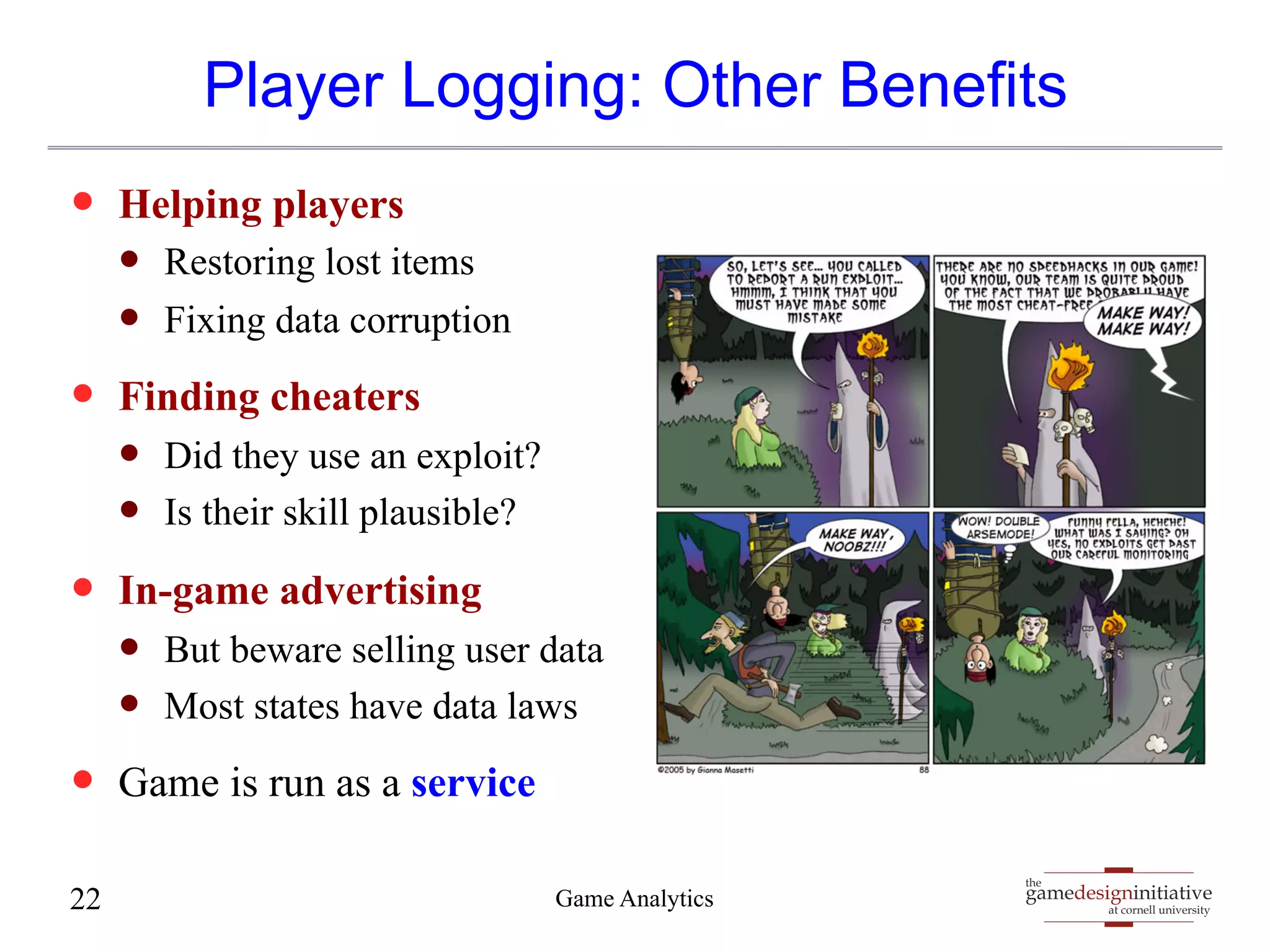 Player Logging: Other Benefits 
gamedesigninitiative 
at cornell university 
the 
— Helping players 
— Restoring lost items 
— Fixing data corruption 
— Finding cheaters 
— Did they use an exploit? 
— Is their skill plausible? 
— In-game advertising 
— But beware selling user data 
— Most states have data laws 
— Game is run as a service 
22 Game Analytics 
 