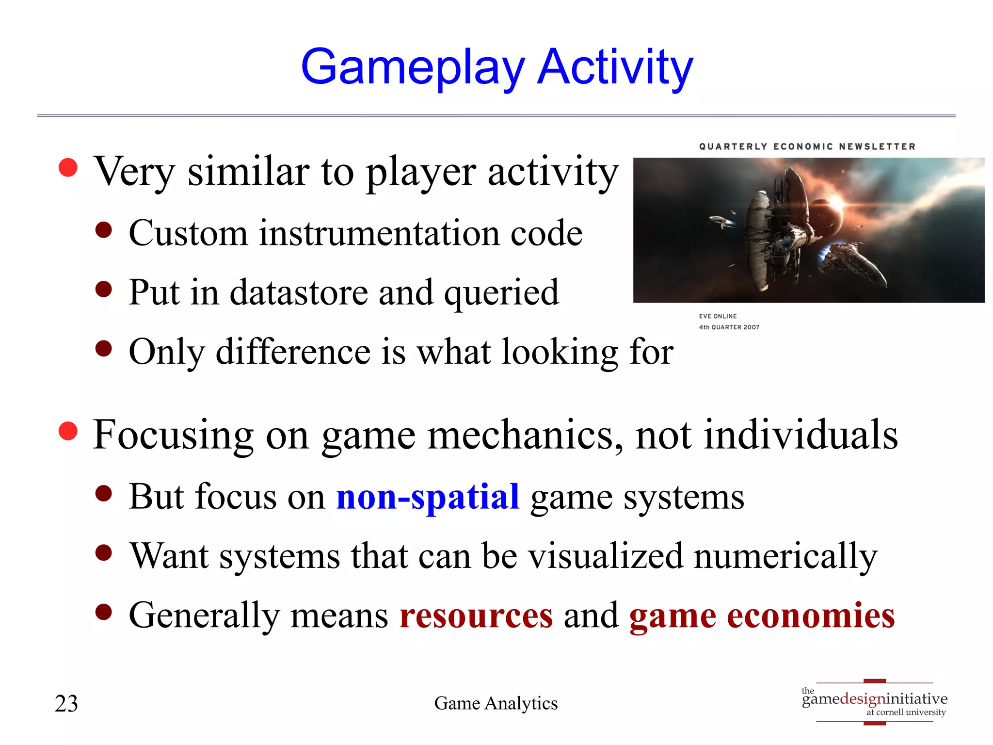 gamedesigninitiative 
at cornell university 
the 
Gameplay Activity 
— Very similar to player activity 
— Custom instrumentation code 
— Put in datastore and queried 
— Only difference is what looking for 
— Focusing on game mechanics, not individuals 
— But focus on non-spatial game systems 
— Want systems that can be visualized numerically 
— Generally means resources and game economies 
23 Game Analytics 
 