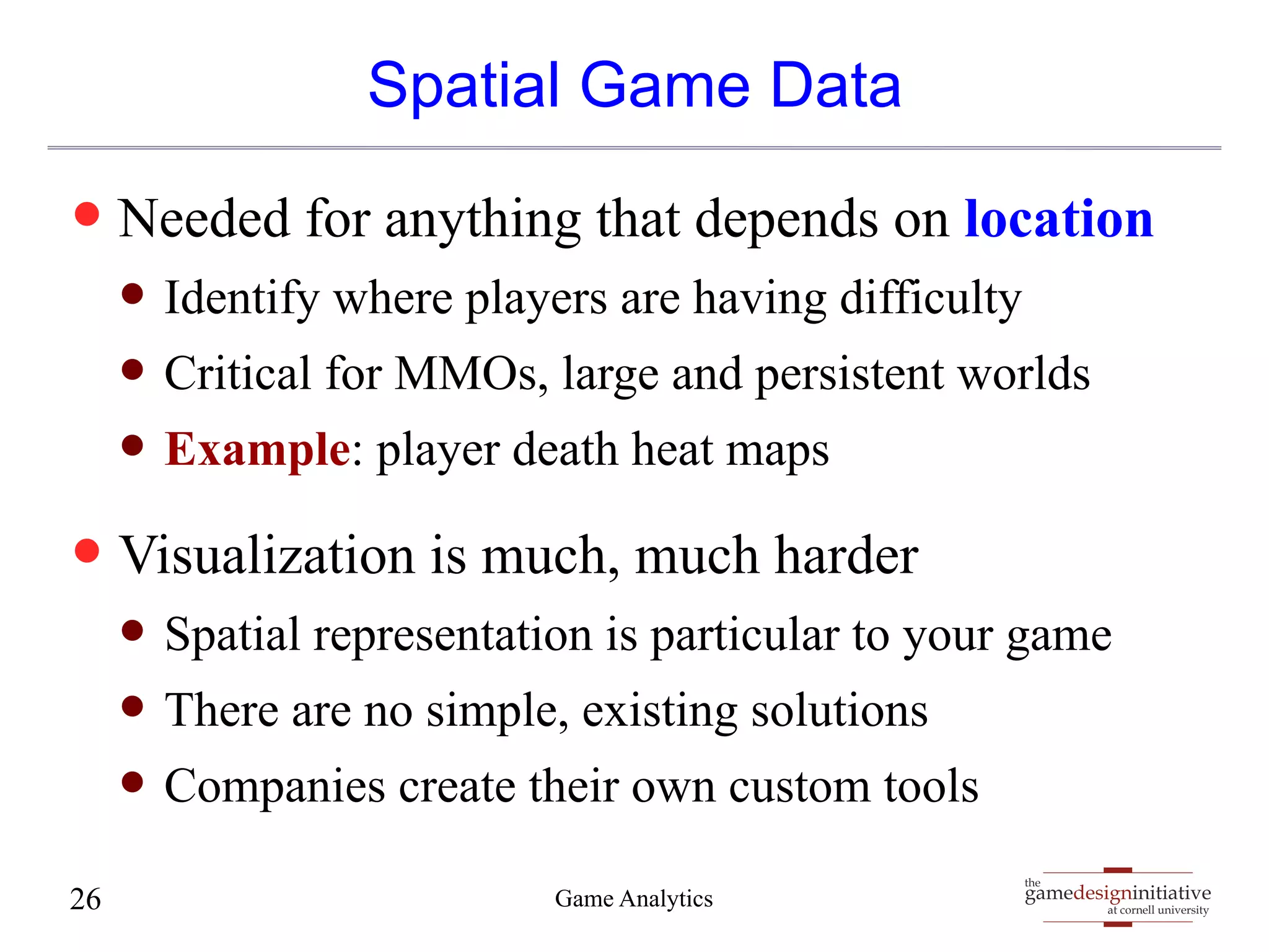 gamedesigninitiative 
at cornell university 
the 
Spatial Game Data 
— Needed for anything that depends on location 
— Identify where players are having difficulty 
— Critical for MMOs, large and persistent worlds 
— Example: player death heat maps 
— Visualization is much, much harder 
— Spatial representation is particular to your game 
— There are no simple, existing solutions 
— Companies create their own custom tools 
26 Game Analytics 
 