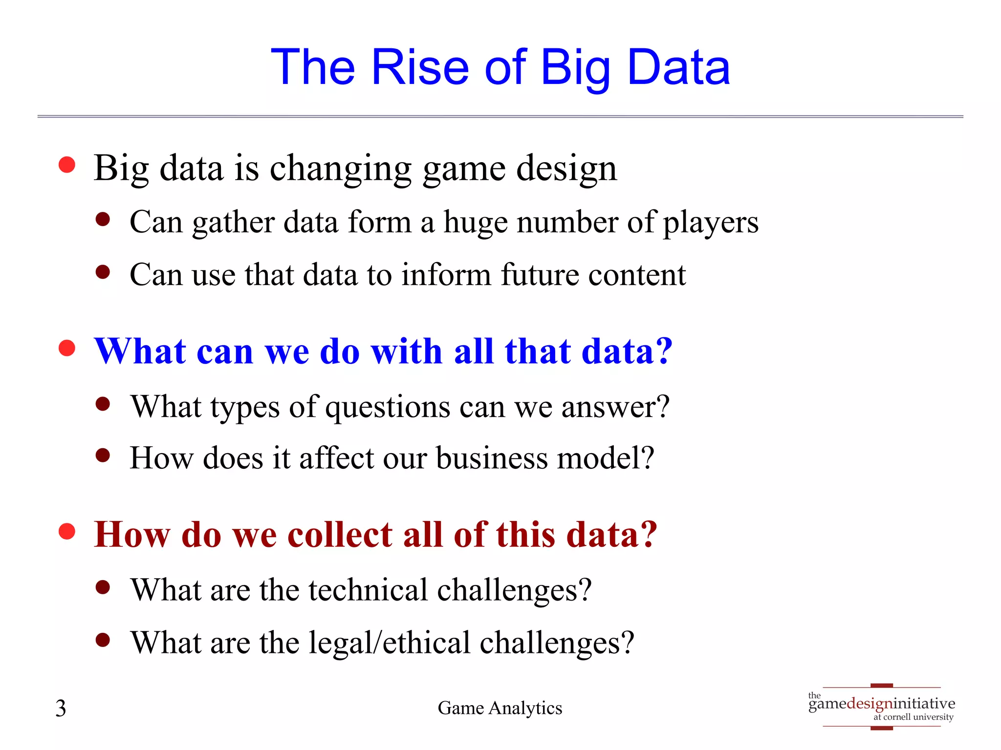 gamedesigninitiative 
at cornell university 
the 
The Rise of Big Data 
— Big data is changing game design 
— Can gather data form a huge number of players 
— Can use that data to inform future content 
— What can we do with all that data? 
— What types of questions can we answer? 
— How does it affect our business model? 
— How do we collect all of this data? 
— What are the technical challenges? 
— What are the legal/ethical challenges? 
3 Game Analytics 
 