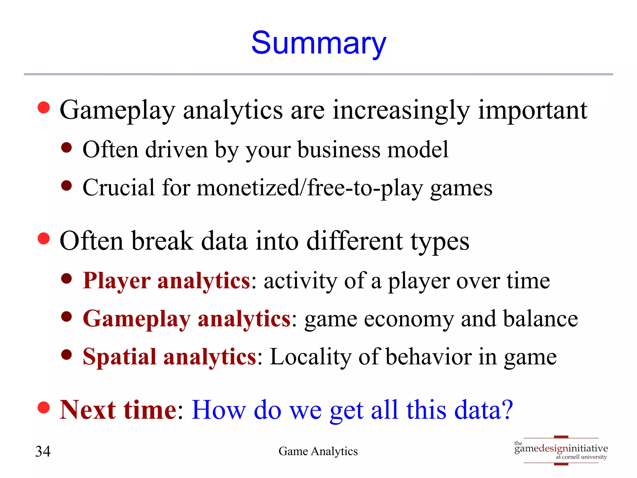 gamedesigninitiative 
at cornell university 
the 
Summary 
— Gameplay analytics are increasingly important 
— Often driven by your business model 
— Crucial for monetized/free-to-play games 
— Often break data into different types 
— Player analytics: activity of a player over time 
— Gameplay analytics: game economy and balance 
— Spatial analytics: Locality of behavior in game 
— Next time: How do we get all this data? 
34 Game Analytics 
