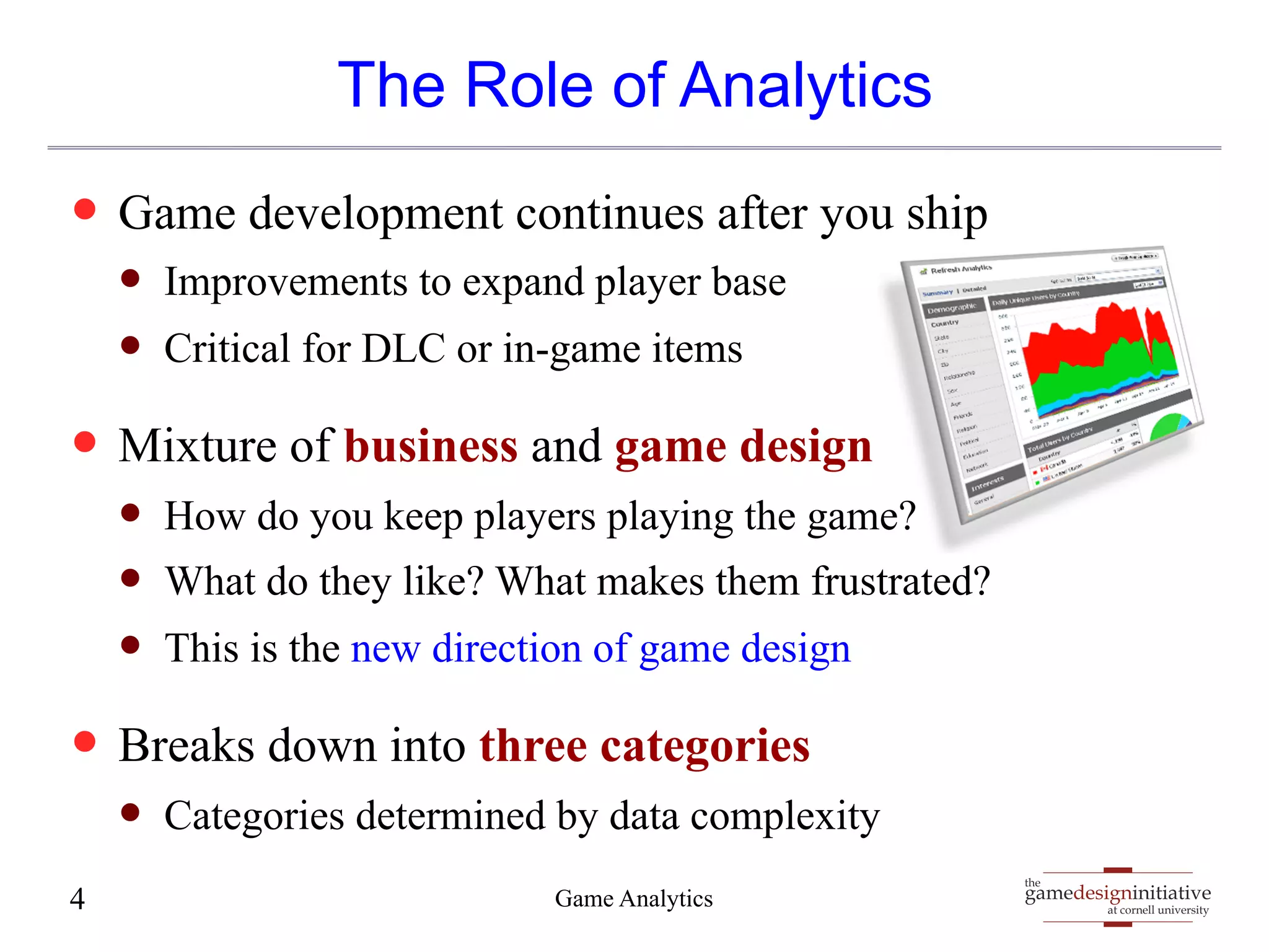 gamedesigninitiative 
at cornell university 
the 
The Role of Analytics 
— Game development continues after you ship 
— Improvements to expand player base 
— Critical for DLC or in-game items 
— Mixture of business and game design 
— How do you keep players playing the game? 
— What do they like? What makes them frustrated? 
— This is the new direction of game design 
— Breaks down into three categories 
— Categories determined by data complexity 
4 Game Analytics 
 
