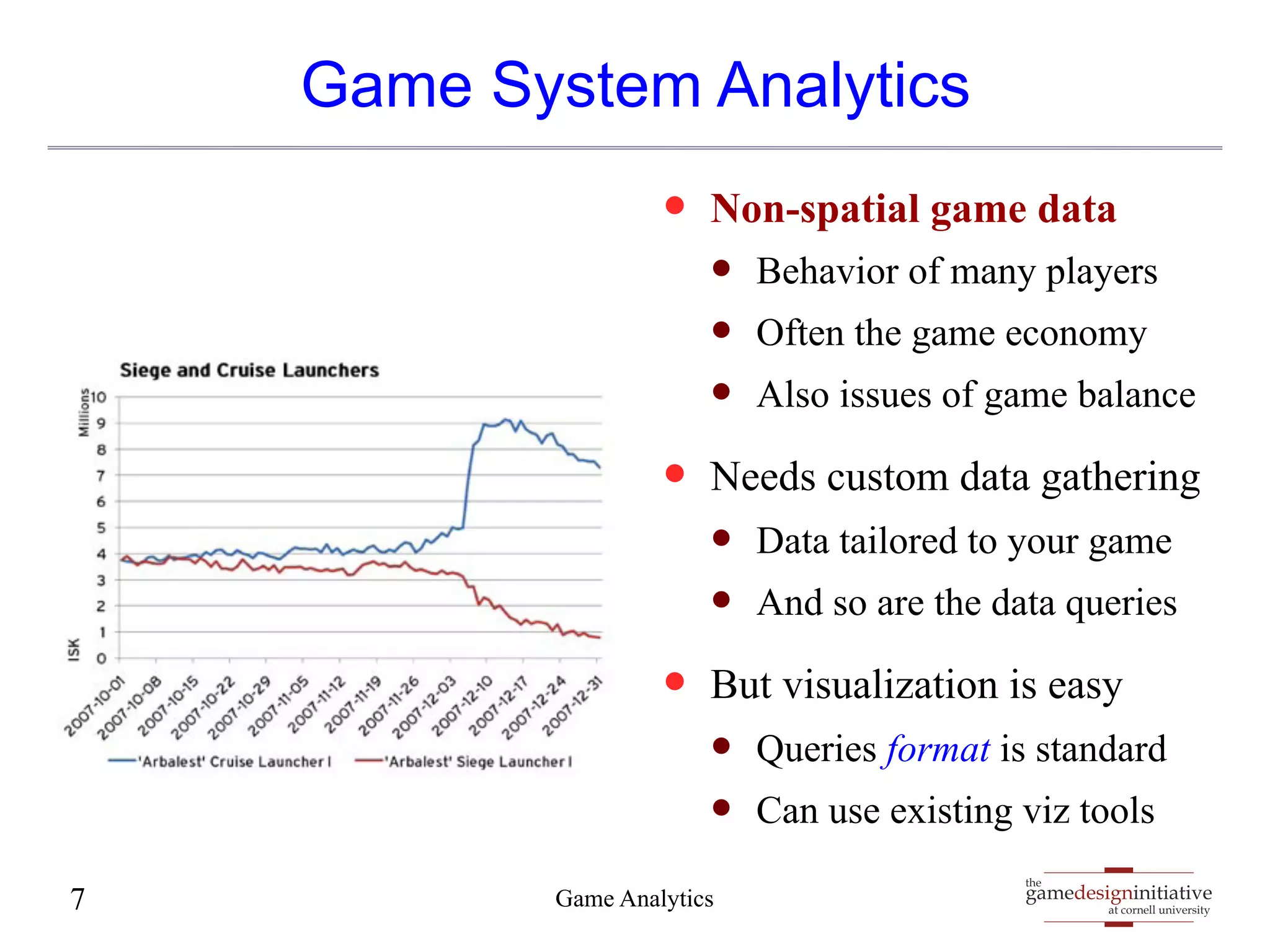 Game System Analytics 
— Non-spatial game data 
— Behavior of many players 
— Often the game economy 
— Also issues of game balance 
— Needs custom data gathering 
— Data tailored to your game 
— And so are the data queries 
— But visualization is easy 
— Queries format is standard 
— Can use existing viz tools 
gamedesigninitiative 
at cornell university 
the 
7 Game Anal ytics 
 