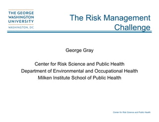 Center for Risk Science and Public Health
The Risk Management
Challenge
George Gray
Center for Risk Science and Public Health
Department of Environmental and Occupational Health
Milken Institute School of Public Health
 