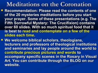 Meditations on the Coronation
   Recommendation: Please read the contents of one
    of the 20 mysteries meditations before you start
    your prayer. Some of these presentations (e.g. The
    Fifth Sorrowful Mystery: The Crucifixion) contains
    over 60 slides. With so much spiritual food that it
    is best to read and contemplate on a few of the
    slides each time.
   We welcome biblical scholars, theologians,
    lecturers and professors of theological institutions
    and seminaries and lay people around the world to
    contribute precious pictures and words to
    accompany specific scenes in the Rosary in Visual
    Art. You can contribute through the BLOG on our
    website.
 