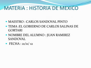 MATERIA : HISTORIA DE MEXICO

 MAESTRO : CARLOS SANDOVAL PINTO
 TEMA :EL GOBIERNO DE CARLOS SALINAS DE
  GORTARI
 NOMBRE DEL ALUMNO : JUAN RAMIREZ
  SANDOVAL
 FECHA : 21/11/ 12
 