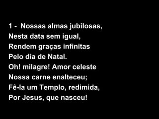 1 - Nossas almas jubilosas,
Nesta data sem igual,
Rendem graças infinitas
Pelo dia de Natal.
Oh! milagre! Amor celeste
Nossa carne enalteceu;
Fê-la um Templo, redimida,
Por Jesus, que nasceu!
 