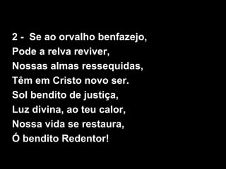 2 - Se ao orvalho benfazejo,
Pode a relva reviver,
Nossas almas ressequidas,
Têm em Cristo novo ser.
Sol bendito de justiça,
Luz divina, ao teu calor,
Nossa vida se restaura,
Ó bendito Redentor!
 