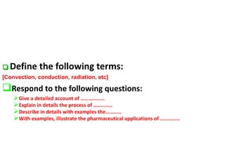  Define the following terms:
[Convection, conduction, radiation, etc]
Respond to the following questions:
Give a detailed account of ………………
Explain in details the process of …………..
Describe in details with examples the…………
With examples, illustrate the pharmaceutical applications of ……………
 