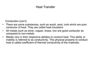 Heat Transfer
Conduction (con’t)
• There are some substances, such as wood, wool, cork which are poor
conductor of heat. They are called heat insulators
• All metals such as silver, copper, brass, iron are good conductor as
compared to non-metals.
• Metals vary in their respective abilities to conduct heat. This ability or
inability is referred to as conductivity. This physical property to conduct
heat is called coefficient of thermal conductivity of the materials.
 