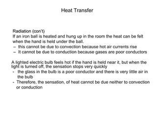 Heat Transfer
Radiation (con’t)
If an iron ball is heated and hung up in the room the heat can be felt
when the hand is held under the ball.
– this cannot be due to convection because hot air currents rise
– It cannot be due to conduction because gases are poor conductors
A lighted electric bulb feels hot if the hand is held near it, but when the
light is turned off, the sensation stops very quickly
- the glass in the bulb is a poor conductor and there is very little air in
the bulb
- Therefore, the sensation, of heat cannot be due neither to convection
or conduction
 