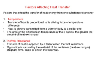Factors Affecting Heat Transfer
Factors that effect the transfer of heat energy from one substance to another
1. Temperature
• Transfer of heat is proportional to its driving force – temperature
difference.
• Heat is always transmitted from a warmer body to a colder one
• The greater the difference in temperature of the 2 bodies, the greater the
amount of heat exchanged
2. Thermal Resistance
• Transfer of heat is opposed by a factor called thermal resistance
• Opposition is caused by the material of the container (heat exchanger)
stagnant films, scale or dirt on the tube wall.
 