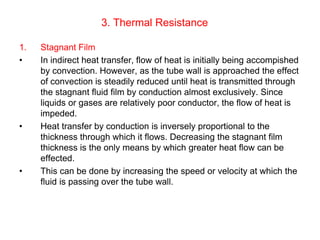 3. Thermal Resistance
1. Stagnant Film
• In indirect heat transfer, flow of heat is initially being accompished
by convection. However, as the tube wall is approached the effect
of convection is steadily reduced until heat is transmitted through
the stagnant fluid film by conduction almost exclusively. Since
liquids or gases are relatively poor conductor, the flow of heat is
impeded.
• Heat transfer by conduction is inversely proportional to the
thickness through which it flows. Decreasing the stagnant film
thickness is the only means by which greater heat flow can be
effected.
• This can be done by increasing the speed or velocity at which the
fluid is passing over the tube wall.
 