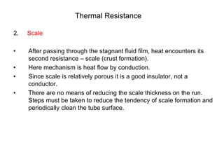 Thermal Resistance
2. Scale
• After passing through the stagnant fluid film, heat encounters its
second resistance – scale (crust formation).
• Here mechanism is heat flow by conduction.
• Since scale is relatively porous it is a good insulator, not a
conductor.
• There are no means of reducing the scale thickness on the run.
Steps must be taken to reduce the tendency of scale formation and
periodically clean the tube surface.
 