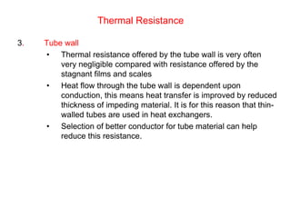 Thermal Resistance
3. Tube wall
• Thermal resistance offered by the tube wall is very often
very negligible compared with resistance offered by the
stagnant films and scales
• Heat flow through the tube wall is dependent upon
conduction, this means heat transfer is improved by reduced
thickness of impeding material. It is for this reason that thin-
walled tubes are used in heat exchangers.
• Selection of better conductor for tube material can help
reduce this resistance.
 