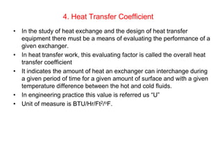 4. Heat Transfer Coefficient
• In the study of heat exchange and the design of heat transfer
equipment there must be a means of evaluating the performance of a
given exchanger.
• In heat transfer work, this evaluating factor is called the overall heat
transfer coefficient
• It indicates the amount of heat an exchanger can interchange during
a given period of time for a given amount of surface and with a given
temperature difference between the hot and cold fluids.
• In engineering practice this value is referred us “U”
• Unit of measure is BTU/Hr/Ft2/oF.
 