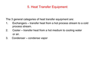 5. Heat Transfer Equipment
The 3 general categories of heat transfer equipment are:
1. Exchangers – transfer heat from a hot process stream to a cold
process stream.
2. Cooler – transfer heat from a hot medium to cooling water
or air.
3. Condenser – condense vapor
 