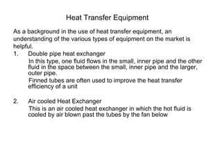 Heat Transfer Equipment
As a background in the use of heat transfer equipment, an
understanding of the various types of equipment on the market is
helpful.
1. Double pipe heat exchanger
In this type, one fluid flows in the small, inner pipe and the other
fluid in the space between the small, inner pipe and the larger,
outer pipe.
Finned tubes are often used to improve the heat transfer
efficiency of a unit
2. Air cooled Heat Exchanger
This is an air cooled heat exchanger in which the hot fluid is
cooled by air blown past the tubes by the fan below
 