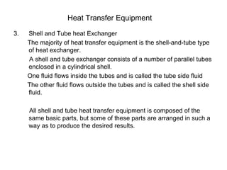 Heat Transfer Equipment
3. Shell and Tube heat Exchanger
The majority of heat transfer equipment is the shell-and-tube type
of heat exchanger.
A shell and tube exchanger consists of a number of parallel tubes
enclosed in a cylindrical shell.
One fluid flows inside the tubes and is called the tube side fluid
The other fluid flows outside the tubes and is called the shell side
fluid.
All shell and tube heat transfer equipment is composed of the
same basic parts, but some of these parts are arranged in such a
way as to produce the desired results.
 