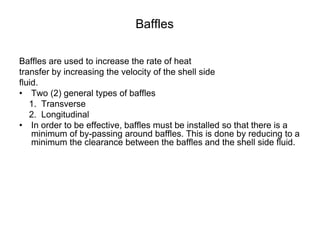 Baffles
Baffles are used to increase the rate of heat
transfer by increasing the velocity of the shell side
fluid.
• Two (2) general types of baffles
1. Transverse
2. Longitudinal
• In order to be effective, baffles must be installed so that there is a
minimum of by-passing around baffles. This is done by reducing to a
minimum the clearance between the baffles and the shell side fluid.
 