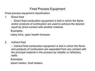 Fired Process Equipment
Fired process equipment classification:
1. Direct fired
- Direct fired combustion equipment is that in which the flame
and/or products of combustion are used to achieve the desired
result by direct contact with another material.
Examples:
rotary kilns, open hearth furnaces.
2. Indirect fired
- Indirect fired combustion equipment is that in which the flame
and products of combustion are separated from any contact with
the principal material in the process by metallic or refractory
walls.
Examples:
steam boilers, fired heaters
 