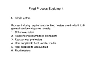 Fired Process Equipment
1. Fired Heaters
Process industry requirements for fired heaters are divided into 6
general service categories namely:
1. Column reboilers
2. Fractionating column feed preheaters
3. Reactor feed preheaters
4. Heat supplied to heat transfer media
5. Heat supplied to viscous fluid
6. Fired reactors
 