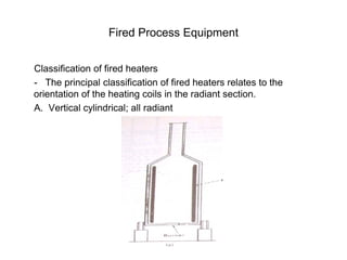 Fired Process Equipment
Classification of fired heaters
- The principal classification of fired heaters relates to the
orientation of the heating coils in the radiant section.
A. Vertical cylindrical; all radiant
 