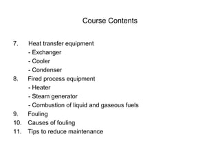 Course Contents
7. Heat transfer equipment
- Exchanger
- Cooler
- Condenser
8. Fired process equipment
- Heater
- Steam generator
- Combustion of liquid and gaseous fuels
9. Fouling
10. Causes of fouling
11. Tips to reduce maintenance
 