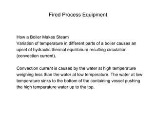 Fired Process Equipment
How a Boiler Makes Steam
Variation of temperature in different parts of a boiler causes an
upset of hydraulic thermal equilibrium resulting circulation
(convection current).
Convection current is caused by the water at high temperature
weighing less than the water at low temperature. The water at low
temperature sinks to the bottom of the containing vessel pushing
the high temperature water up to the top.
 