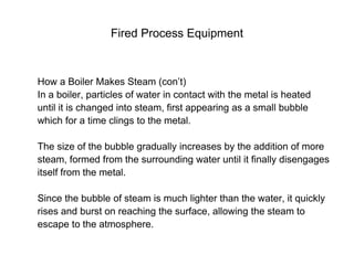 Fired Process Equipment
How a Boiler Makes Steam (con’t)
In a boiler, particles of water in contact with the metal is heated
until it is changed into steam, first appearing as a small bubble
which for a time clings to the metal.
The size of the bubble gradually increases by the addition of more
steam, formed from the surrounding water until it finally disengages
itself from the metal.
Since the bubble of steam is much lighter than the water, it quickly
rises and burst on reaching the surface, allowing the steam to
escape to the atmosphere.
 
