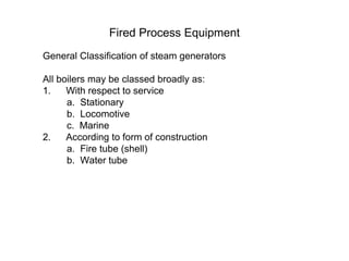 Fired Process Equipment
General Classification of steam generators
All boilers may be classed broadly as:
1. With respect to service
a. Stationary
b. Locomotive
c. Marine
2. According to form of construction
a. Fire tube (shell)
b. Water tube
 