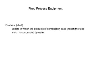 Fired Process Equipment
Fire tube (shell)
- Boilers in which the products of combustion pass though the tube
which is surrounded by water.
 
