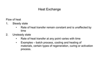 Heat Exchange
Flow of heat
1. Steady state
• Rate of heat transfer remain constant and is unaffected by
time
2. Unsteady state
• Rate of heat transfer at any point varies with time
• Examples – batch process, cooling and heating of
materials, certain types of regeneration, curing or activation
process.
 