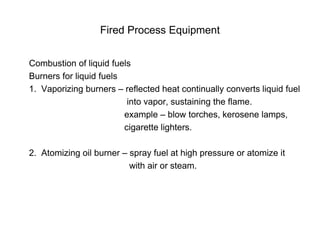 Fired Process Equipment
Combustion of liquid fuels
Burners for liquid fuels
1. Vaporizing burners – reflected heat continually converts liquid fuel
into vapor, sustaining the flame.
example – blow torches, kerosene lamps,
cigarette lighters.
2. Atomizing oil burner – spray fuel at high pressure or atomize it
with air or steam.
 