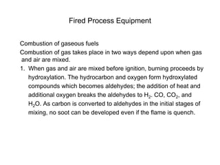 Fired Process Equipment
Combustion of gaseous fuels
Combustion of gas takes place in two ways depend upon when gas
and air are mixed.
1. When gas and air are mixed before ignition, burning proceeds by
hydroxylation. The hydrocarbon and oxygen form hydroxylated
compounds which becomes aldehydes; the addition of heat and
additional oxygen breaks the aldehydes to H2. CO, CO2, and
H2O. As carbon is converted to aldehydes in the initial stages of
mixing, no soot can be developed even if the flame is quench.
 