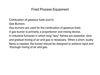 Fired Process Equipment
Combustion of gaseous fuels (con’t):
Gas Burners
Gas burners are used for the combustion of gaseous fuels.
A gas burner is primarily a proportioner and mixing device.
In industrial furnaces in which long “lazy” flames are essential, slow
and gradual mixing of air and gas is necessary. When a short, bushy
flame is needed, the burner should be designed to achieve rapid and
thorough mixing of air and gas.
 