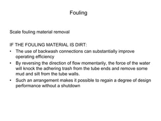 Fouling
Scale fouling material removal
IF THE FOULING MATERIAL IS DIRT:
• The use of backwash connections can substantially improve
operating efficiency
• By reversing the direction of flow momentarily, the force of the water
will knock the adhering trash from the tube ends and remove some
mud and silt from the tube walls.
• Such an arrangement makes it possible to regain a degree of design
performance without a shutdown
 
